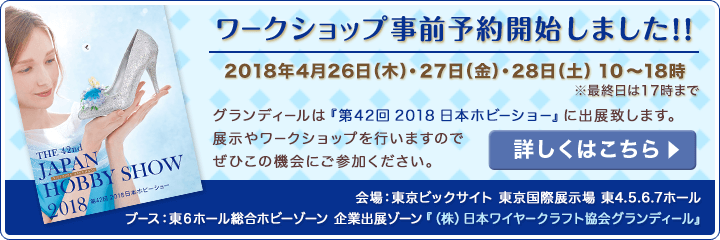 <ワークショップ事前予約開始しました!>2018年日本ホビーショー出展のお知らせ:2018年4月26日(木)27日(金)28日(土)10〜18時<※最終日は17時まで> グランディールは『第42回 2018 日本ホビーショー』に出展致します。展示やワークショップを行いますのでぜひこの機会にご参加ください。【会場:東京ビックサイト 東京国際展示場 東4.5.6.7ホール/ブース:東6ホール総合ホビーゾーン 企業出展ゾーン『(株)日本ワイヤークラフト協会グランディール』】詳しくはこちらをクリック!